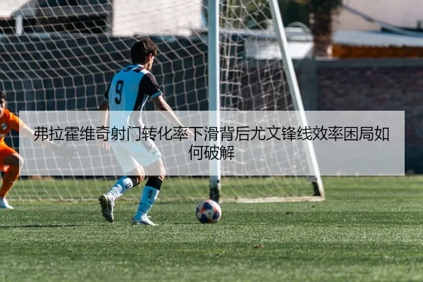 弗拉霍维奇射门转化率下滑背后尤文锋线效率困局如何破解