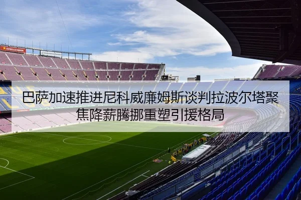 巴萨加速推进尼科威廉姆斯谈判拉波尔塔聚焦降薪腾挪重塑引援格局
